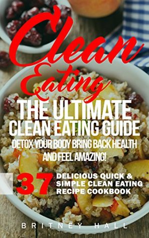 Read Online Clean Eating: The Ultimate Clean Eating Guide - Detox Your Body, Bring Back Health, and Feel Amazing! (37 Delicious Quick & Simple Clean Eating Recipe Cookbook) - Britney Hall | PDF