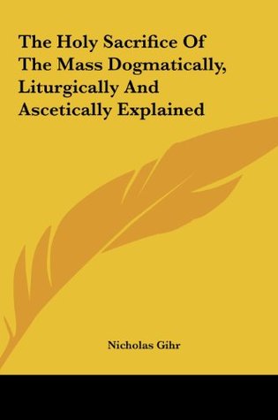 Read Online The Holy Sacrifice Of The Mass Dogmatically, Liturgically And Ascetically Explained - Nicholas Gihr file in ePub