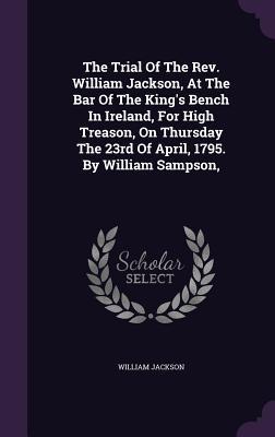 Read Online The Trial of the REV. William Jackson, at the Bar of the King's Bench in Ireland, for High Treason, on Thursday the 23rd of April, 1795. by William Sampson - William Jackson file in ePub