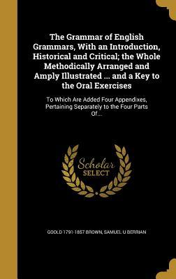 Read Online The Grammar of English Grammars, with an Introduction, Historical and Critical; The Whole Methodically Arranged and Amply Illustrated  and a Key to the Oral Exercises: To Which Are Added Four Appendixes, Pertaining Separately to the Four Parts Of - Goold Brown | ePub