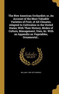 Read Online The New American Orchardist; Or, an Account of the Most Valuable Varieties of Fruit, of All Climates, Adapted to Cultivation in the United States; With Their History, Modes of Culture, Management, Uses, &C. with an Appendix on Vegetables, Ornamental - William 1789-1872 Kenrick | PDF