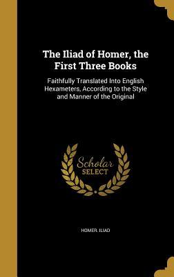 Read Online The Iliad of Homer, the First Three Books: Faithfully Translated Into English Hexameters, According to the Style and Manner of the Original - Homer Iliad | PDF