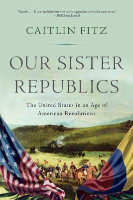 Download Our Sister Republics: The United States in an Age of American Revolutions - Caitlin Fitz | PDF