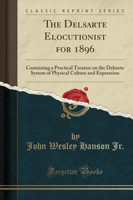 Read Online The Delsarte Elocutionist for 1896: Containing a Practical Treatise on the Delsarte System of Physical Culture and Expression - John Wesley Hanson Jr. file in PDF