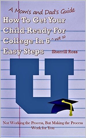 Read Online A Mom's and Dad's Guide How To Get Your Child Ready For College In 6 (not so) Easy Steps: Not Working the Process, But Making the Process Work for You - Sherrill Ross | ePub