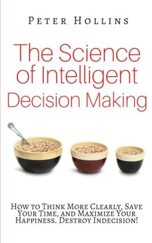 Read The Science of Intelligent Decision Making: How to Think More Clearly, Save Your Time, and Maximize Your Happiness. Destroy Indecision! - Peter Hollins | PDF