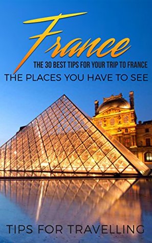 Read Online France: France Travel Guide: The 30 Best Tips For Your Trip To France - The Places You Have To See (Paris, Lyon, Nice, Bordeaux, Marseilles Book 1) - Traveling The World | PDF