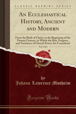 Read An Ecclesiastical History, Ancient and Modern, Vol. 4 of 6: From the Birth of Christ, to the Beginning of the Present Century, in Which the Rise, Progress, and Variations of Church Power Are Considered (Classic Reprint) - Johann Lorenz Von Mosheim file in PDF