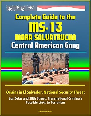 Download Complete Guide to the MS-13 Mara Salvatrucha Central American Gang: Origins in El Salvador, National Security Threat, Los Zetas and 18th Street, Transnational Criminals, Possible Links to Terrorism - U.S. Government | PDF