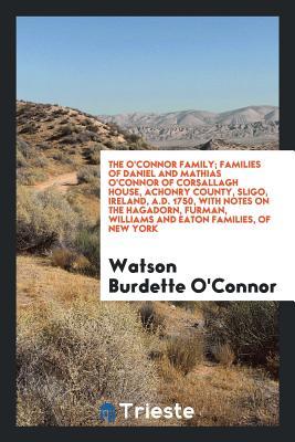 Read Online The O'Connor Family; Families of Daniel and Mathias O'Connor of Corsallagh House, Achonry County, Sligo, Ireland, A.D. 1750, with Notes on the Hagadorn, Furman, Williams and Eaton Families, of New York - Watson Burdette O'Connor file in PDF