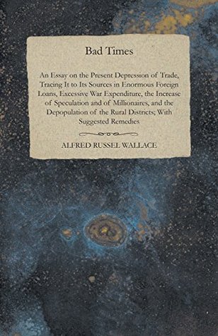 Download Bad Times: An Essay on the Present Depression of Trade, Tracing It to Its Sources in Enormous Foreign Loans, Excessive War Expenditure, the Increase of  Rural Districts; With Suggested Remedies - Alfred Russel Wallace file in PDF