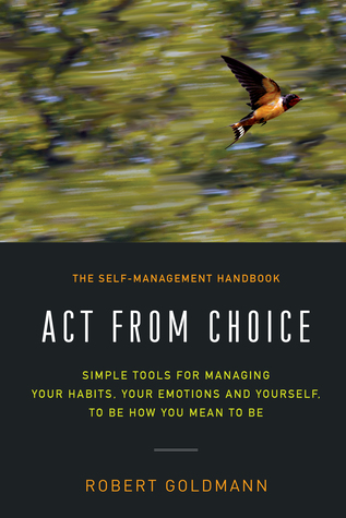 Read Online Act from Choice: Simple tools for managing your habits, your emotions and yourself, to be how you mean to be - Robert Goldmann | ePub
