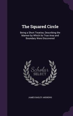 Read Online The Squared Circle: Being a Short Treatise, Describing the Manner by Which Its True Area and Boundary Were Discovered - James Bailey Andrews | PDF
