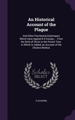 Download An Historical Account of the Plague: And Other Pestilential Distempers Which Have Appear'd in Europe  from the Birth of Christ to the Presnt Time. to Which Is Added, an Account of the Cholera Morbus - R Goodwin | ePub