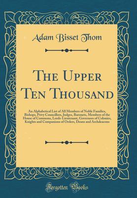 Read The Upper Ten Thousand: An Alphabetical List of All Members of Noble Families, Bishops, Privy Councillors, Judges, Baronets, Members of the House of Commons, Lords-Lieutenant, Governors of Colonies, Knights and Companions of Orders, Deans and Archdeacons - Adam Bisset Thom | PDF