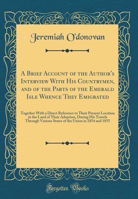 Read Online A Brief Account of the Author's Interview with His Countrymen, and of the Parts of the Emerald Isle Whence They Emigrated: Together with a Direct Reference to Their Present Location in the Land of Their Adoption, During His Travels Through Various States - Jeremiah O'Donovan | PDF