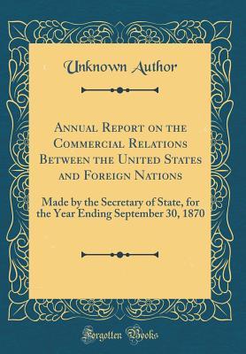 Download Annual Report on the Commercial Relations Between the United States and Foreign Nations: Made by the Secretary of State, for the Year Ending September 30, 1870 (Classic Reprint) - Unknown file in ePub