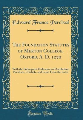Read Online The Foundation Statutes of Merton College, Oxford, A. D. 1270: With the Subsequent Ordinances of Archbishop Peckham, Chichely, and Laud, from the Latin (Classic Reprint) - Edward France Percival file in PDF