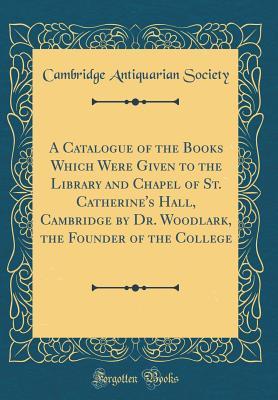 Full Download A Catalogue of the Books Which Were Given to the Library and Chapel of St. Catherine's Hall, Cambridge by Dr. Woodlark, the Founder of the College (Classic Reprint) - Cambridge Antiquarian Society | PDF