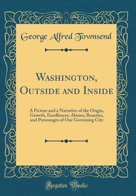 Read Washington, Outside and Inside: A Picture and a Narrative of the Origin, Growth, Excellences, Abuses, Beauties, and Personages of Our Governing City (Classic Reprint) - George Alfred Townsend file in PDF