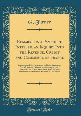 Read Online Remarks on a Pamphlet, Intitled, an Inquiry Into the Revenue, Credit and Commerce of France: Exposing the False Quotations and False Reasonings of the Author, and the Evil Tendency of His Pamphlet; To Which Are Added, Some Political Reflections on the Pre - G Turner file in PDF