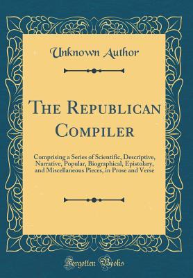 Full Download The Republican Compiler: Comprising a Series of Scientific, Descriptive, Narrative, Popular, Biographical, Epistolary, and Miscellaneous Pieces, in Prose and Verse (Classic Reprint) - Unknown file in PDF