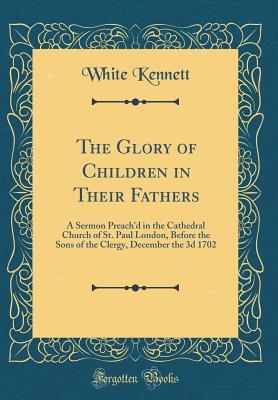 Full Download The Glory of Children in Their Fathers: A Sermon Preach'd in the Cathedral Church of St. Paul London, Before the Sons of the Clergy, December the 3D 1702 (Classic Reprint) - White Kennett | ePub