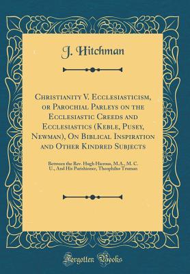 Full Download Christianity V. Ecclesiasticism, or Parochial Parleys on the Ecclesiastic Creeds and Ecclesiastics (Keble, Pusey, Newman), on Biblical Inspiration and Other Kindred Subjects: Between the Rev. Hugh Hierous, M.A., M. C. U., and His Parishioner, Theophilus T - J Hitchman file in ePub