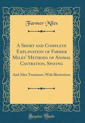 Read A Short and Complete Explanation of Farmer Miles' Methods of Animal Castration, Spaying: And After Treatment, With Illustrations (Classic Reprint) - Farmer Miles | PDF