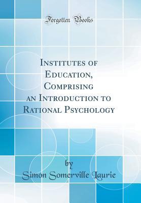 Read Institutes of Education, Comprising an Introduction to Rational Psychology (Classic Reprint) - Simon Somerville Laurie | PDF