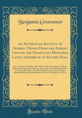 Read Online An Authentick Account of Several Things Done and Agreed Upon by the Dissenting Ministers Lately Assembled at Salters-Hall: Viz. I. Advices for Peace, &c. with a Lift of the Names of Those Who Have Subscribed Them; II. the Letter, Sent with the Advices to - Benjamin Grosvenor | ePub