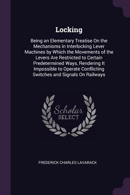 Read Online Locking: Being an Elementary Treatise on the Mechanisms in Interlocking Lever Machines by Which the Movements of the Levers Are Restricted to Certain Predetermined Ways, Rendering It Impossible to Operate Conflicting Switches and Signals on Railways - Frederick Charles Lavarack file in PDF