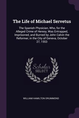 Full Download The Life of Michael Servetus: The Spanish Physician, Who, for the Alleged Crime of Heresy, Was Entrapped, Imprisoned, and Burned by John Calvin the Reformer, in the City of Geneva, October 27, 1553 - William Hamilton Drummond file in ePub