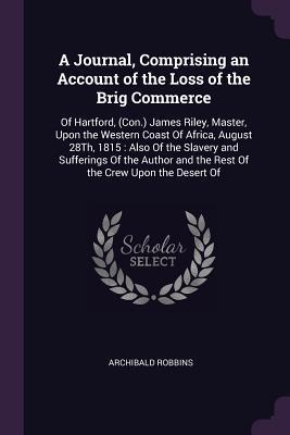 Full Download A Journal, Comprising an Account of the Loss of the Brig Commerce: Of Hartford, (Con.) James Riley, Master, Upon the Western Coast of Africa, August 28th, 1815: Also of the Slavery and Sufferings of the Author and the Rest of the Crew Upon the Desert of - Archibald Robbins | PDF