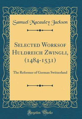 Full Download Selected Worksof Huldreich Zwingli, (1484-1531): The Reformer of German Switzerland (Classic Reprint) - Samuel Macauley Jackson file in PDF