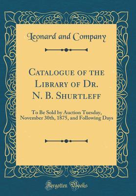 Read Catalogue of the Library of Dr. N. B. Shurtleff: To Be Sold by Auction Tuesday, November 30th, 1875, and Following Days (Classic Reprint) - Leonard and Company file in ePub