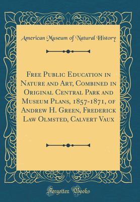 Download Free Public Education in Nature and Art, Combined in Original Central Park and Museum Plans, 1857-1871, of Andrew H. Green, Frederick Law Olmsted, Calvert Vaux (Classic Reprint) - American Museum of Natural History | ePub
