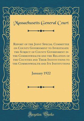 Read Online Report of the Joint Special Committee on County Government to Investigate the Subject of County Government in the Commonwealth and the Relation of the Counties and Their Institutions to the Commonwealth and Its Institutions: January 1922 - Massachusetts General Court file in ePub