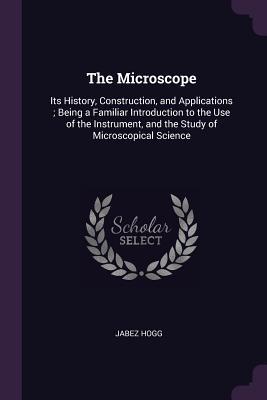 Full Download The Microscope: Its History, Construction, and Applications; Being a Familiar Introduction to the Use of the Instrument, and the Study of Microscopical Science - Jabez Hogg file in PDF