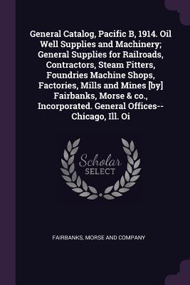 Read Online General Catalog, Pacific B, 1914. Oil Well Supplies and Machinery; General Supplies for Railroads, Contractors, Steam Fitters, Foundries Machine Shops, Factories, Mills and Mines [by] Fairbanks, Morse & Co., Incorporated. General Offices--Chicago, Ill. Oi - Morse and Company Fairbanks file in ePub