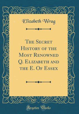 Read Online The Secret History of the Most Renowned Q. Elizabeth and the E. of Essex (Classic Reprint) - Elizabeth Wrag | PDF