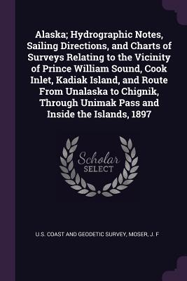 Download Alaska; Hydrographic Notes, Sailing Directions, and Charts of Surveys Relating to the Vicinity of Prince William Sound, Cook Inlet, Kadiak Island, and Route from Unalaska to Chignik, Through Unimak Pass and Inside the Islands, 1897 - J F Moser | PDF