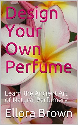 Read Online Design Your Own Perfume: Learn the Ancient Art of Natural Perfumery - Ellora Brown | PDF