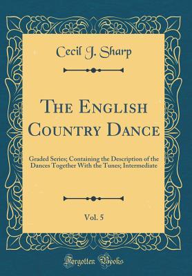Read Online The English Country Dance, Vol. 5: Graded Series; Containing the Description of the Dances Together with the Tunes; Intermediate (Classic Reprint) - Cecil J. Sharp | PDF