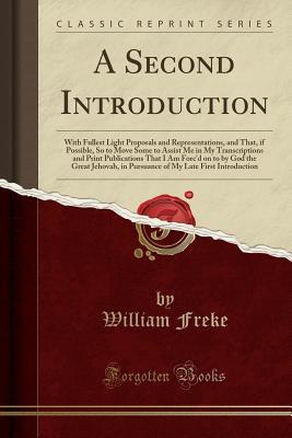 Read A Second Introduction: With Fullest Light Proposals and Representations, and That, if Possible, So to Move Some to Assist Me in My Transcriptions and Print Publications That I Am Forc'd on to by God the Great Jehovah, in Pursuance of My Late First Introdu - William Freke file in ePub