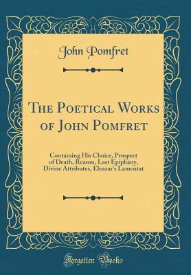 Read Online The Poetical Works of John Pomfret: Containing His Choice, Prospect of Death, Reason, Last Epiphany, Divine Attributes, Eleazar's Lamentat (Classic Reprint) - John Pomfret | PDF