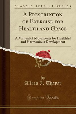 Download A Prescription of Exercise for Health and Grace: A Manual of Movements for Healthful and Harmonious Development (Classic Reprint) - Alfred I Thayer file in ePub