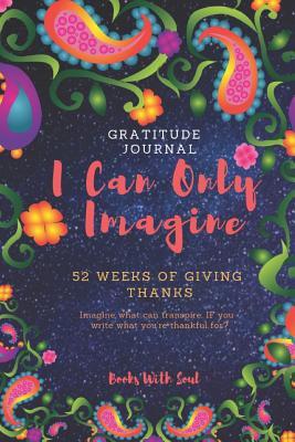 Download Gratitude Journal: I Can Only Imagine: 52 Weeks of Giving Thanks: Imagine What Can Transpire If You Write What You're Thankful For. - Books With Soul file in PDF