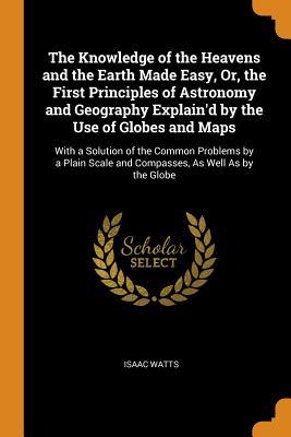 Read Online The Knowledge of the Heavens and the Earth Made Easy, Or, the First Principles of Astronomy and Geography Explain'd by the Use of Globes and Maps: With a Solution of the Common Problems by a Plain Scale and Compasses, as Well as by the Globe - Isaac Watts | ePub