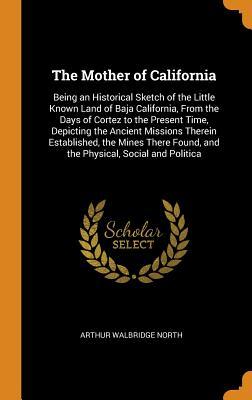 Read The Mother of California: Being an Historical Sketch of the Little Known Land of Baja California, from the Days of Cortez to the Present Time, Depicting the Ancient Missions Therein Established, the Mines There Found, and the Physical, Social and Politica - Arthur Walbridge North | PDF